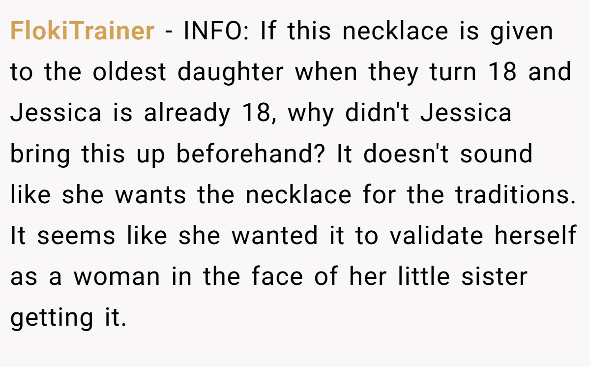 FlokiTrainer − INFO: If this necklace is given to the oldest daughter when they turn 18 and Jessica is already 18, why didn't Jessica bring this up beforehand? It doesn't sound like she wants the necklace for the traditions. It seems like she wanted it to validate herself as a woman in the face of her little sister getting it.