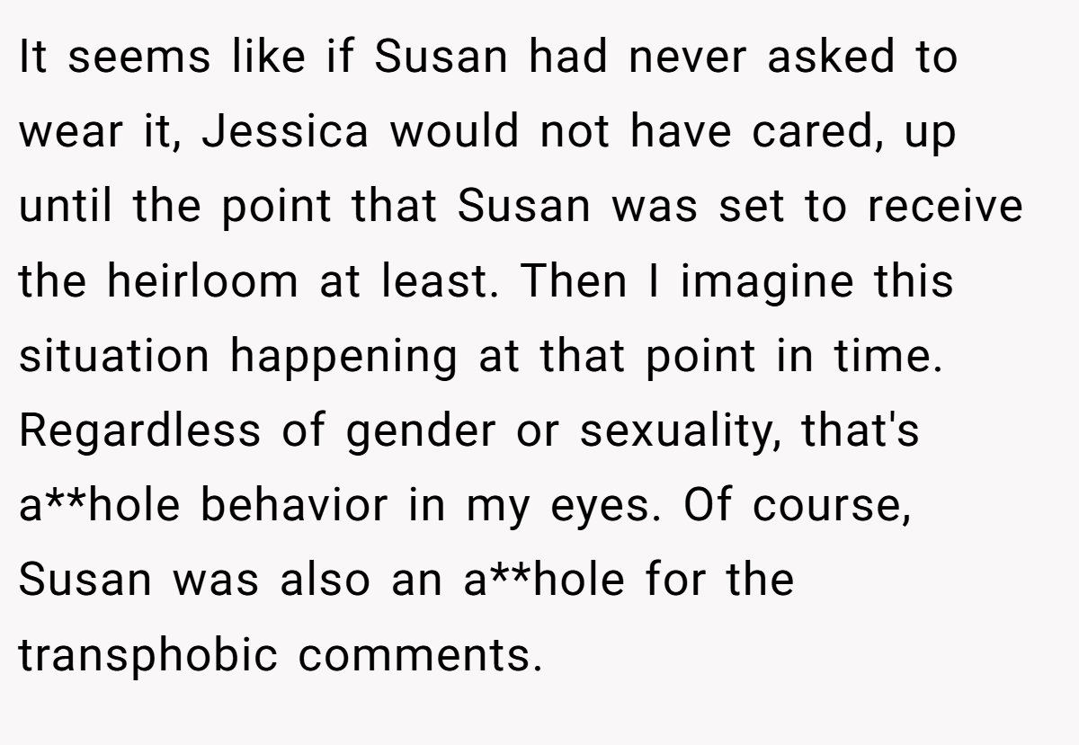 It seems like if Susan had never asked to wear it, Jessica would not have cared, up until the point that Susan was set to receive the heirloom at least. Then I imagine this situation happening at that point in time. Regardless of gender or sexuality, that's a**hole behavior in my eyes. Of course, Susan was also an a**hole for the transphobic comments.