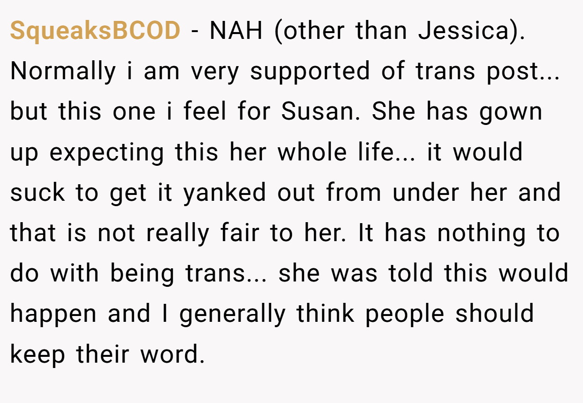 SqueaksBCOD − NAH (other than Jessica). Normally i am very supported of trans post... but this one i feel for Susan. She has gown up expecting this her whole life... it would suck to get it yanked out from under her and that is not really fair to her. It has nothing to do with being trans... she was told this would happen and I generally think people should keep their word.