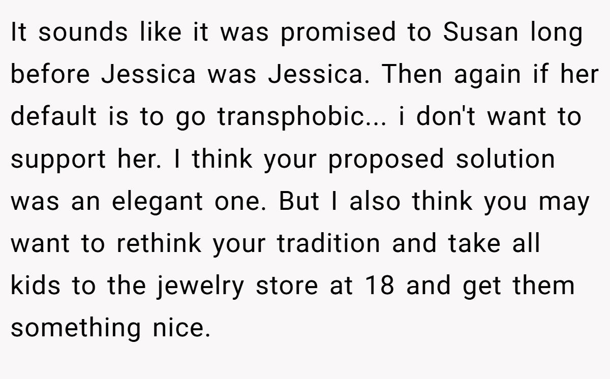 It sounds like it was promised to Susan long before Jessica was Jessica. Then again if her default is to go transphobic... i don't want to support her. I think your proposed solution was an elegant one. But I also think you may want to rethink your tradition and take all kids to the jewelry store at 18 and get them something nice.