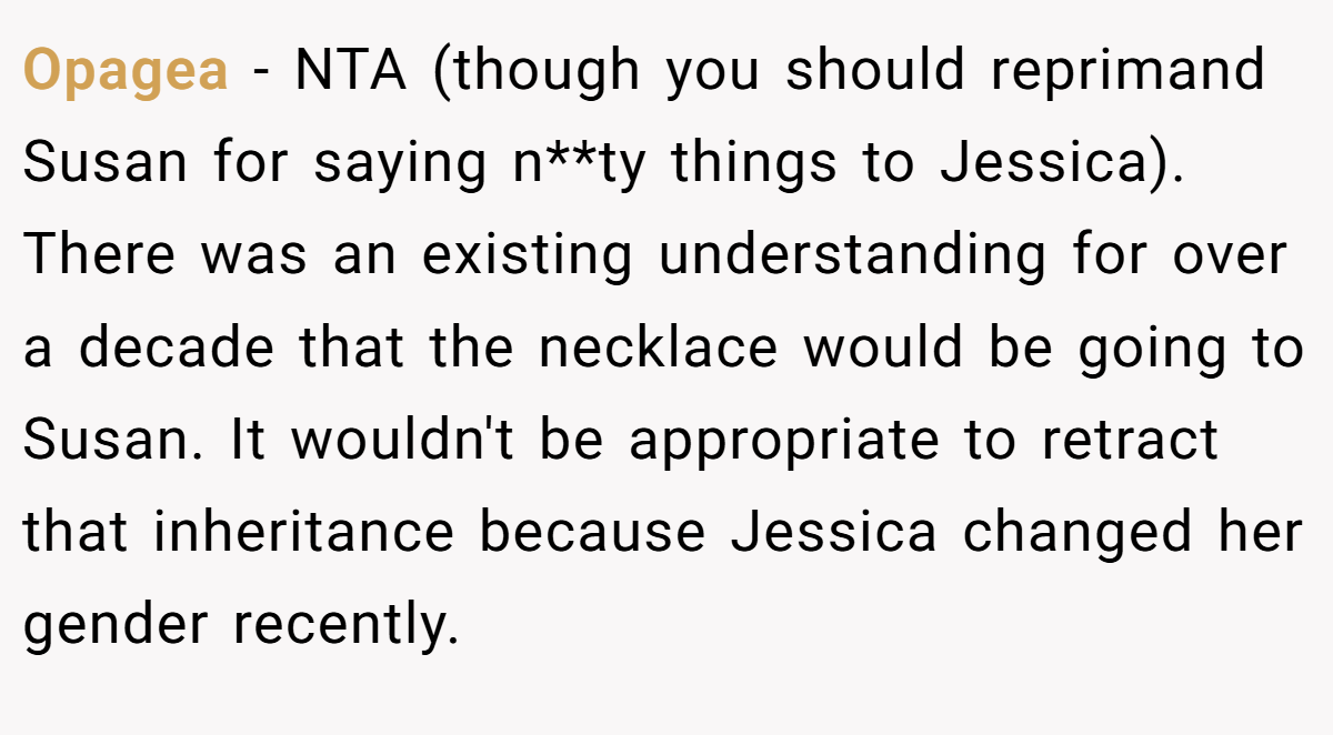 Opagea − NTA (though you should reprimand Susan for saying n**ty things to Jessica). There was an existing understanding for over a decade that the necklace would be going to Susan. It wouldn't be appropriate to retract that inheritance because Jessica changed her gender recently.