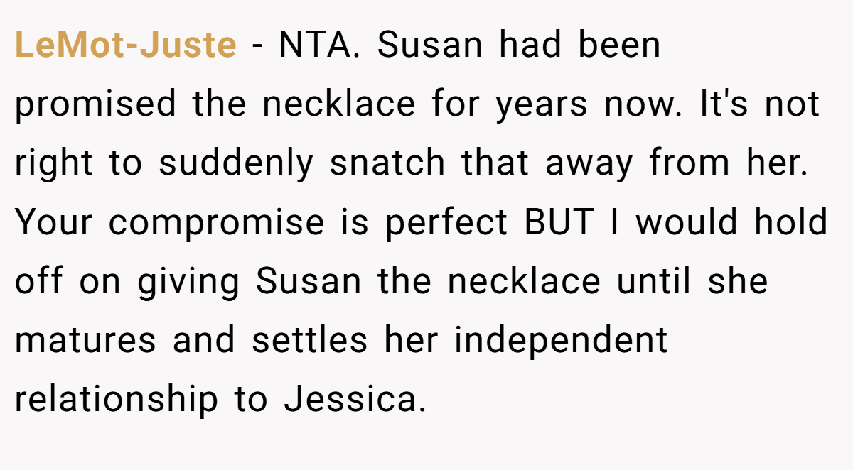 LeMot-Juste − NTA. Susan had been promised the necklace for years now. It's not right to suddenly snatch that away from her. Your compromise is perfect BUT I would hold off on giving Susan the necklace until she matures and settles her independent relationship to Jessica.