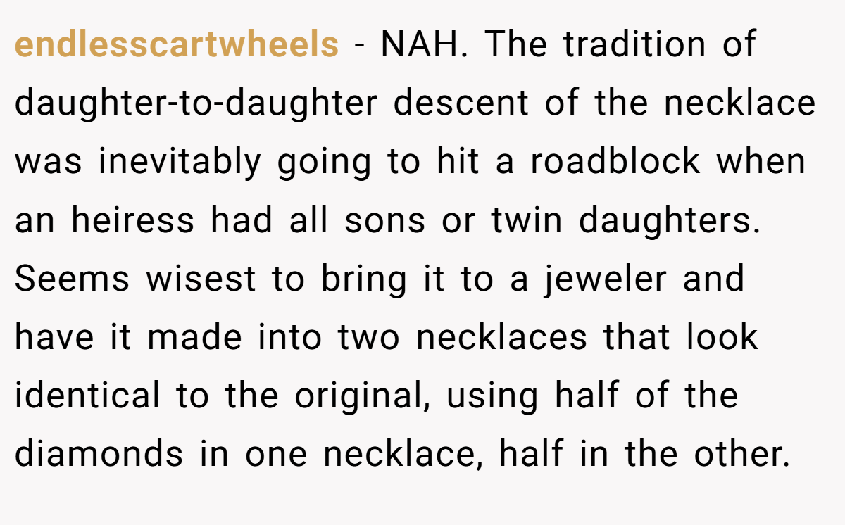 endlesscartwheels − NAH. The tradition of daughter-to-daughter descent of the necklace was inevitably going to hit a roadblock when an heiress had all sons or twin daughters. Seems wisest to bring it to a jeweler and have it made into two necklaces that look identical to the original, using half of the diamonds in one necklace, half in the other.