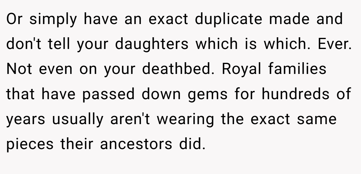 Or simply have an exact duplicate made and don't tell your daughters which is which. Ever. Not even on your deathbed. Royal families that have passed down gems for hundreds of years usually aren't wearing the exact same pieces their ancestors did.