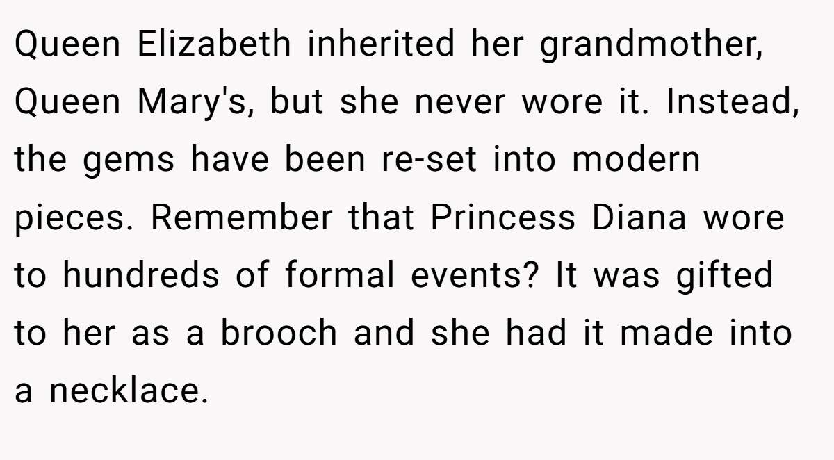 Queen Elizabeth inherited her grandmother, Queen Mary's, but she never wore it. Instead, the gems have been re-set into modern pieces. Remember that Princess Diana wore to hundreds of formal events? It was gifted to her as a brooch and she had it made into a necklace.
