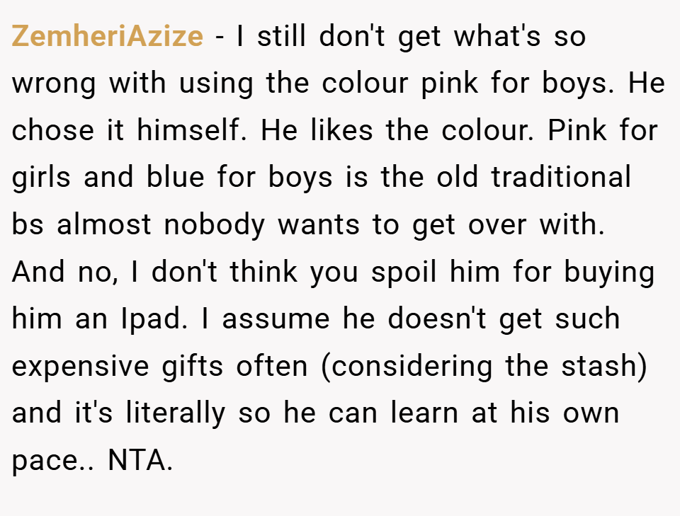 ZemheriAzize − I still don't get what's so wrong with using the colour pink for boys. He chose it himself. He likes the colour. Pink for girls and blue for boys is the old traditional bs almost nobody wants to get over with. And no, I don't think you spoil him for buying him an Ipad. I assume he doesn't get such expensive gifts often (considering the stash) and it's literally so he can learn at his own pace.. NTA.