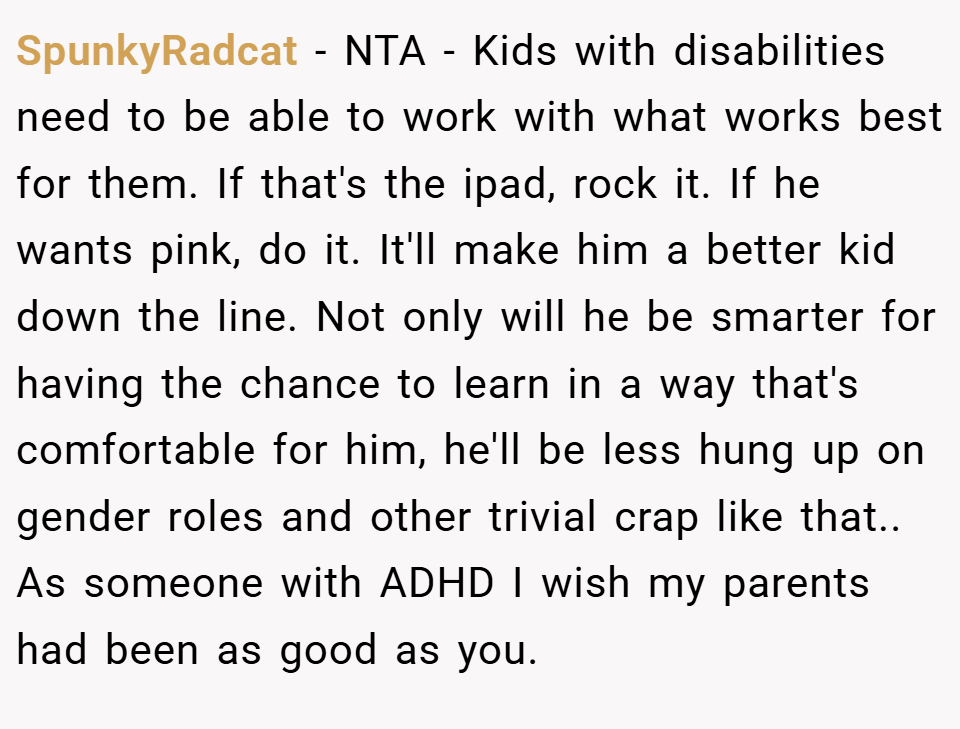 SpunkyRadcat − NTA - Kids with disabilities need to be able to work with what works best for them. If that's the ipad, rock it. If he wants pink, do it. It'll make him a better kid down the line. Not only will he be smarter for having the chance to learn in a way that's comfortable for him, he'll be less hung up on gender roles and other trivial crap like that.. As someone with ADHD I wish my parents had been as good as you.