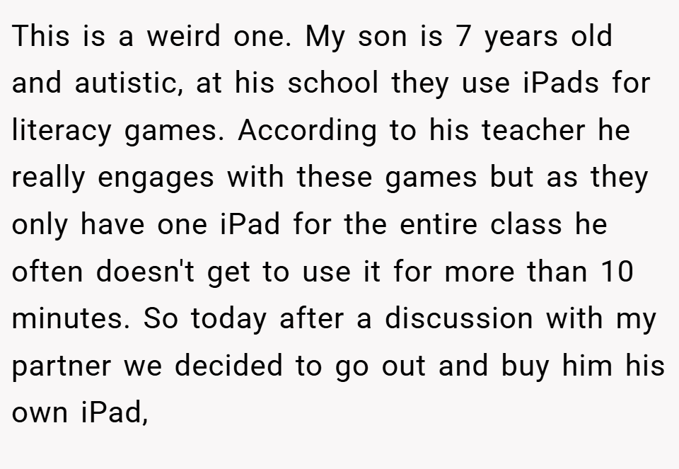 This is a weird one. My son is 7 years old and autistic, at his school they use iPads for literacy games. According to his teacher he really engages with these games but as they only have one iPad for the entire class he often doesn't get to use it for more than 10 minutes. So today after a discussion with my partner we decided to go out and buy him his own iPad,