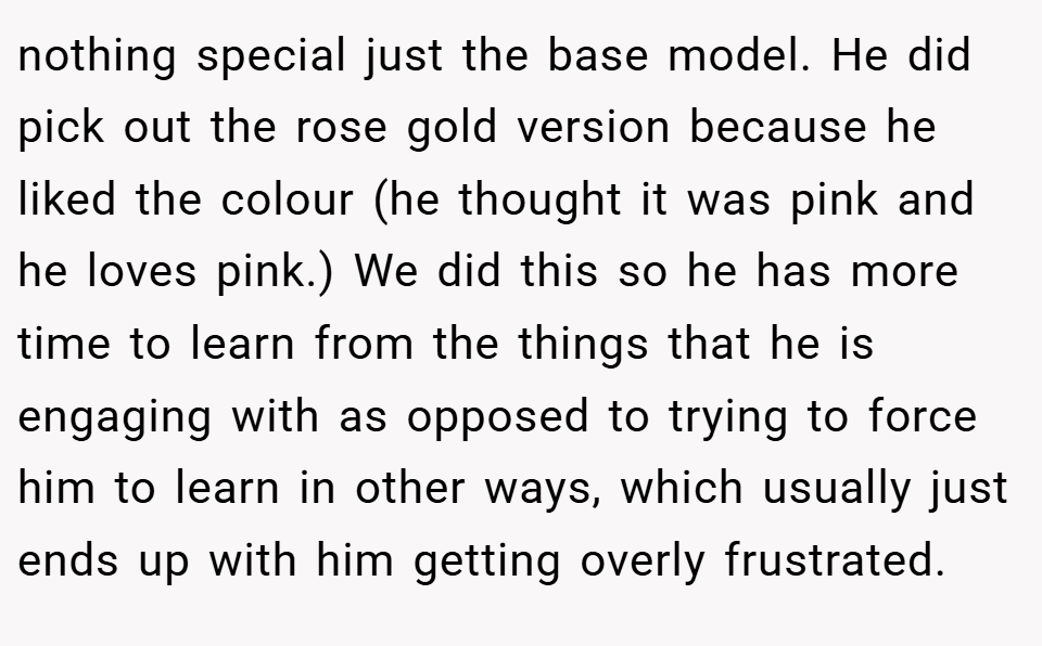 nothing special just the base model. He did pick out the rose gold version because he liked the colour (he thought it was pink and he loves pink.) We did this so he has more time to learn from the things that he is engaging with as opposed to trying to force him to learn in other ways, which usually just ends up with him getting overly frustrated.