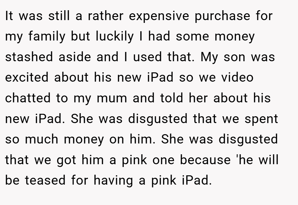 It was still a rather expensive purchase for my family but luckily I had some money stashed aside and I used that. My son was excited about his new iPad so we video chatted to my mum and told her about his new iPad. She was disgusted that we spent so much money on him. She was disgusted that we got him a pink one because 'he will be teased for having a pink iPad.