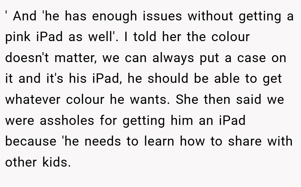 ' And 'he has enough issues without getting a pink iPad as well'. I told her the colour doesn't matter, we can always put a case on it and it's his iPad, he should be able to get whatever colour he wants. She then said we were assholes for getting him an iPad because 'he needs to learn how to share with other kids.