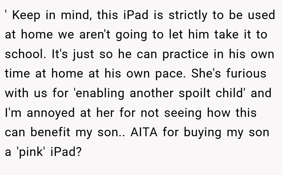 ' Keep in mind, this iPad is strictly to be used at home we aren't going to let him take it to school. It's just so he can practice in his own time at home at his own pace. She's furious with us for 'enabling another spoilt child' and I'm annoyed at her for not seeing how this can benefit my son.. AITA for buying my son a 'pink' iPad?