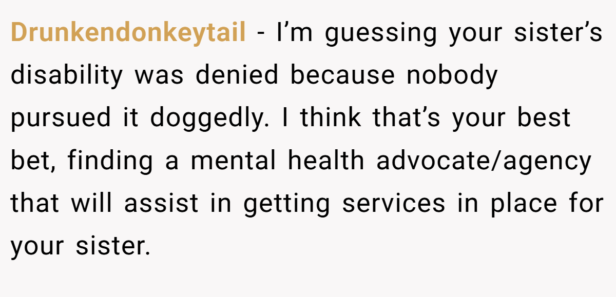 Drunkendonkeytail − I’m guessing your sister’s disability was denied because nobody pursued it doggedly. I think that’s your best bet, finding a mental health advocate/agency that will assist in getting services in place for your sister.
