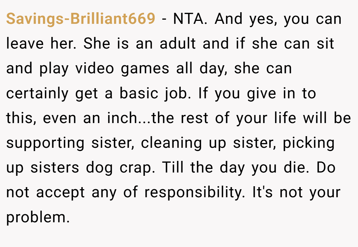 Savings-Brilliant669 − NTA. And yes, you can leave her. She is an adult and if she can sit and play video games all day, she can certainly get a basic job. If you give in to this, even an inch...the rest of your life will be supporting sister, cleaning up sister, picking up sisters dog crap. Till the day you die. Do not accept any of responsibility. It's not your problem.