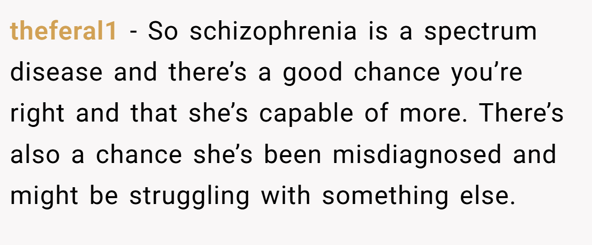 theferal1 − So schizophrenia is a spectrum disease and there’s a good chance you’re right and that she’s capable of more. There’s also a chance she’s been misdiagnosed and might be struggling with something else.