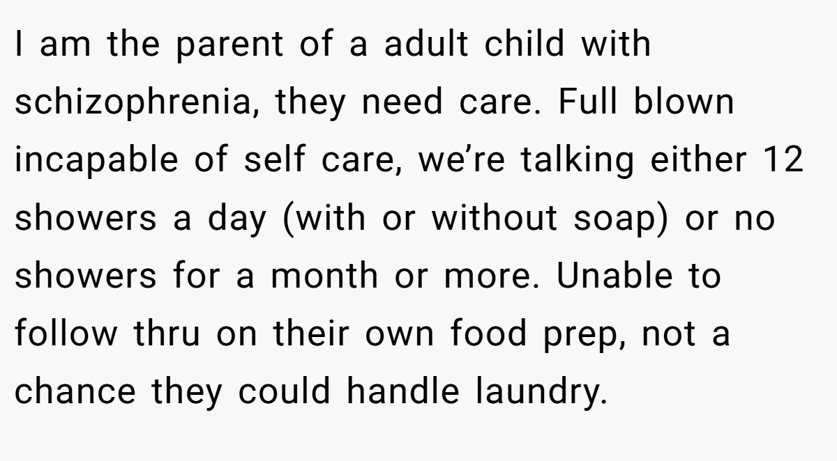 I am the parent of a adult child with schizophrenia, they need care. Full blown incapable of self care, we’re talking either 12 showers a day (with or without soap) or no showers for a month or more. Unable to follow thru on their own food prep, not a chance they could handle laundry.