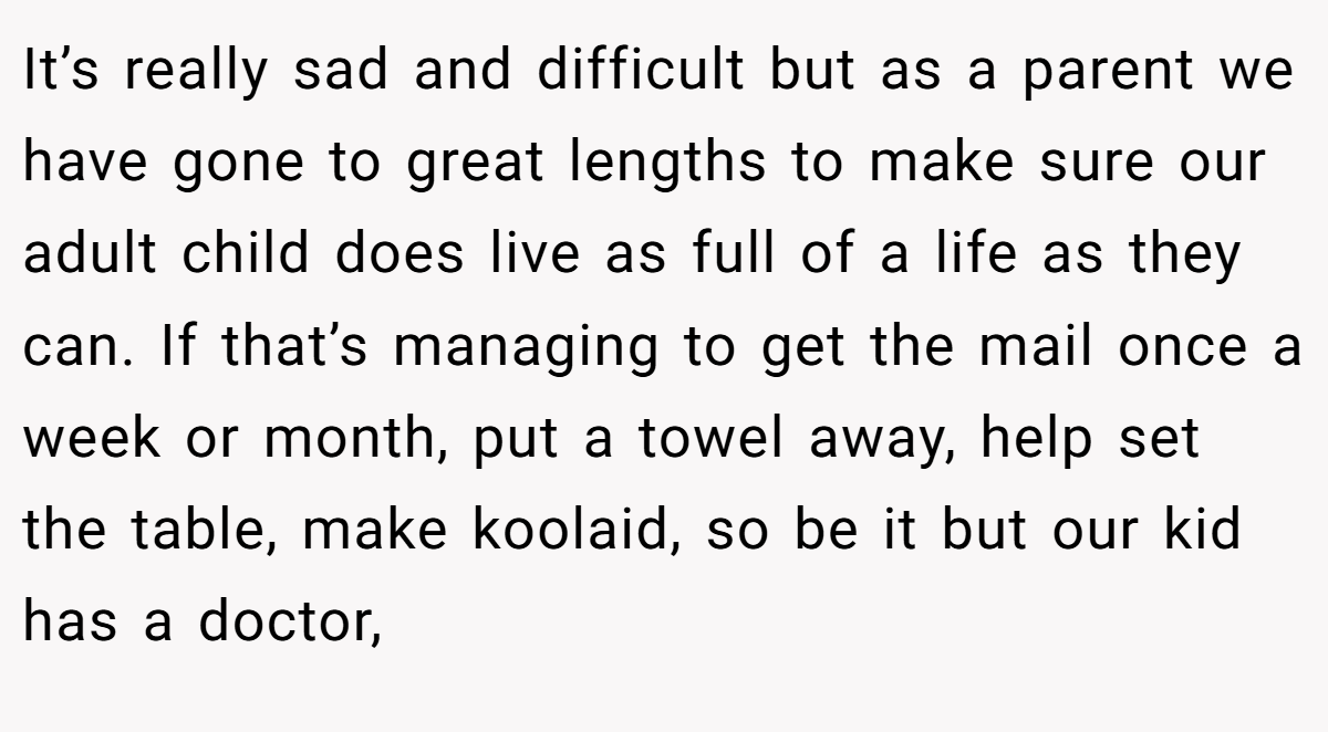 It’s really sad and difficult but as a parent we have gone to great lengths to make sure our adult child does live as full of a life as they can. If that’s managing to get the mail once a week or month, put a towel away, help set the table, make koolaid, so be it but our kid has a doctor,