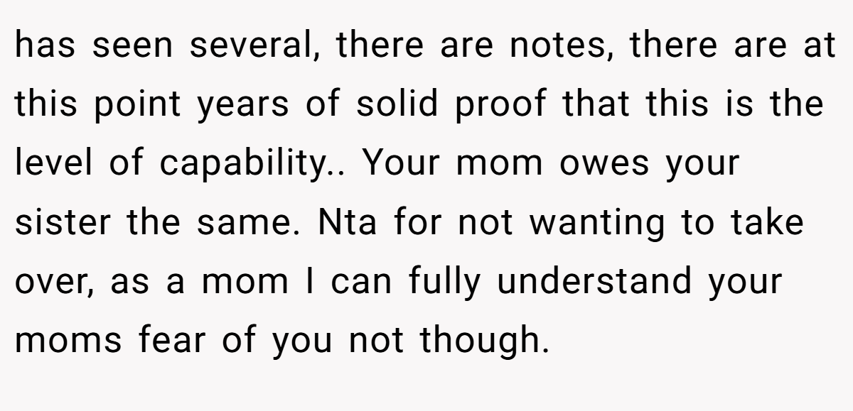 has seen several, there are notes, there are at this point years of solid proof that this is the level of capability.. Your mom owes your sister the same. Nta for not wanting to take over, as a mom I can fully understand your moms fear of you not though.