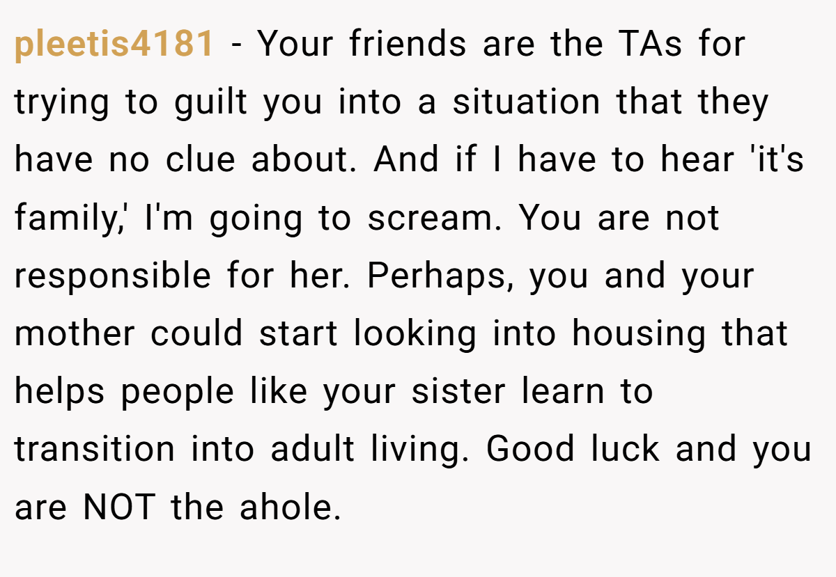 pleetis4181 − Your friends are the TAs for trying to guilt you into a situation that they have no clue about. And if I have to hear 'it's family,' I'm going to scream. You are not responsible for her. Perhaps, you and your mother could start looking into housing that helps people like your sister learn to transition into adult living. Good luck and you are NOT the ahole.