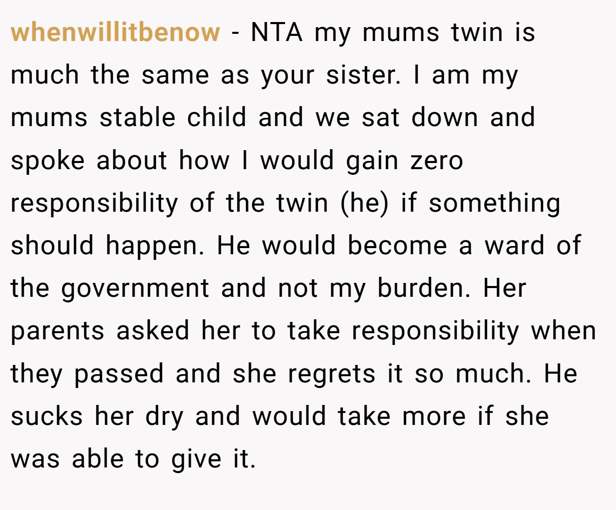 whenwillitbenow − NTA my mums twin is much the same as your sister. I am my mums stable child and we sat down and spoke about how I would gain zero responsibility of the twin (he) if something should happen. He would become a ward of the government and not my burden. Her parents asked her to take responsibility when they passed and she regrets it so much. He sucks her dry and would take more if she was able to give it.