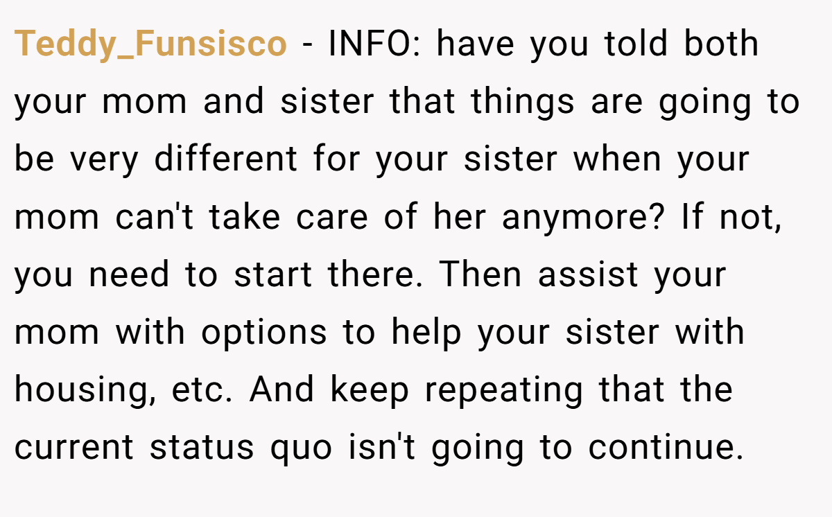 Teddy_Funsisco − INFO: have you told both your mom and sister that things are going to be very different for your sister when your mom can't take care of her anymore? If not, you need to start there. Then assist your mom with options to help your sister with housing, etc. And keep repeating that the current status quo isn't going to continue.