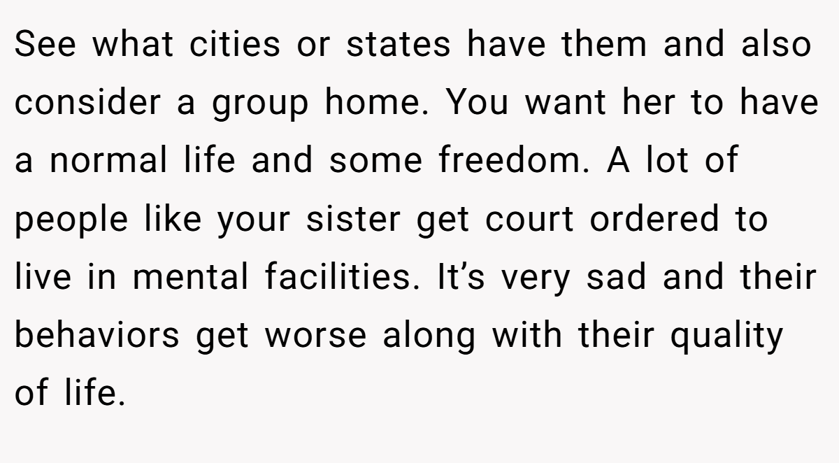 See what cities or states have them and also consider a group home. You want her to have a normal life and some freedom. A lot of people like your sister get court ordered to live in mental facilities. It’s very sad and their behaviors get worse along with their quality of life.