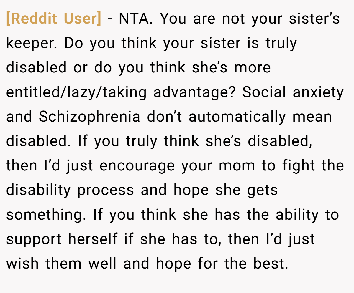[Reddit User] − NTA. You are not your sister’s keeper. Do you think your sister is truly disabled or do you think she’s more entitled/lazy/taking advantage? Social anxiety and Schizophrenia don’t automatically mean disabled. If you truly think she’s disabled, then I’d just encourage your mom to fight the disability process and hope she gets something. If you think she has the ability to support herself if she has to, then I’d just wish them well and hope for the best.