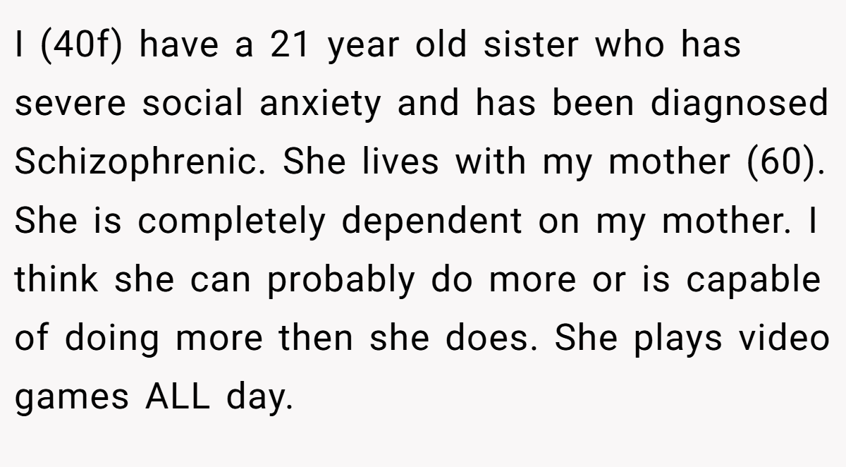 I (40f) have a 21 year old sister who has severe social anxiety and has been diagnosed Schizophrenic. She lives with my mother (60). She is completely dependent on my mother. I think she can probably do more or is capable of doing more then she does. She plays video games ALL day.