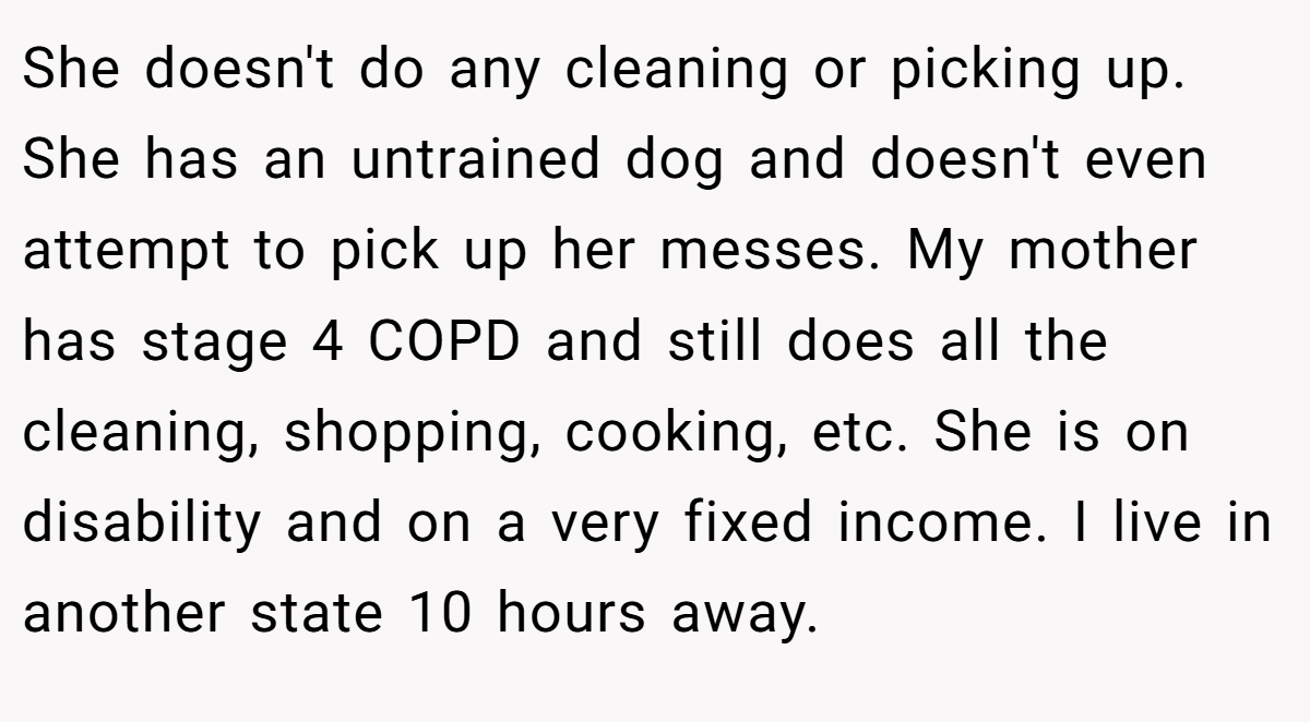 She doesn't do any cleaning or picking up. She has an untrained dog and doesn't even attempt to pick up her messes. My mother has stage 4 COPD and still does all the cleaning, shopping, cooking, etc. She is on disability and on a very fixed income. I live in another state 10 hours away.