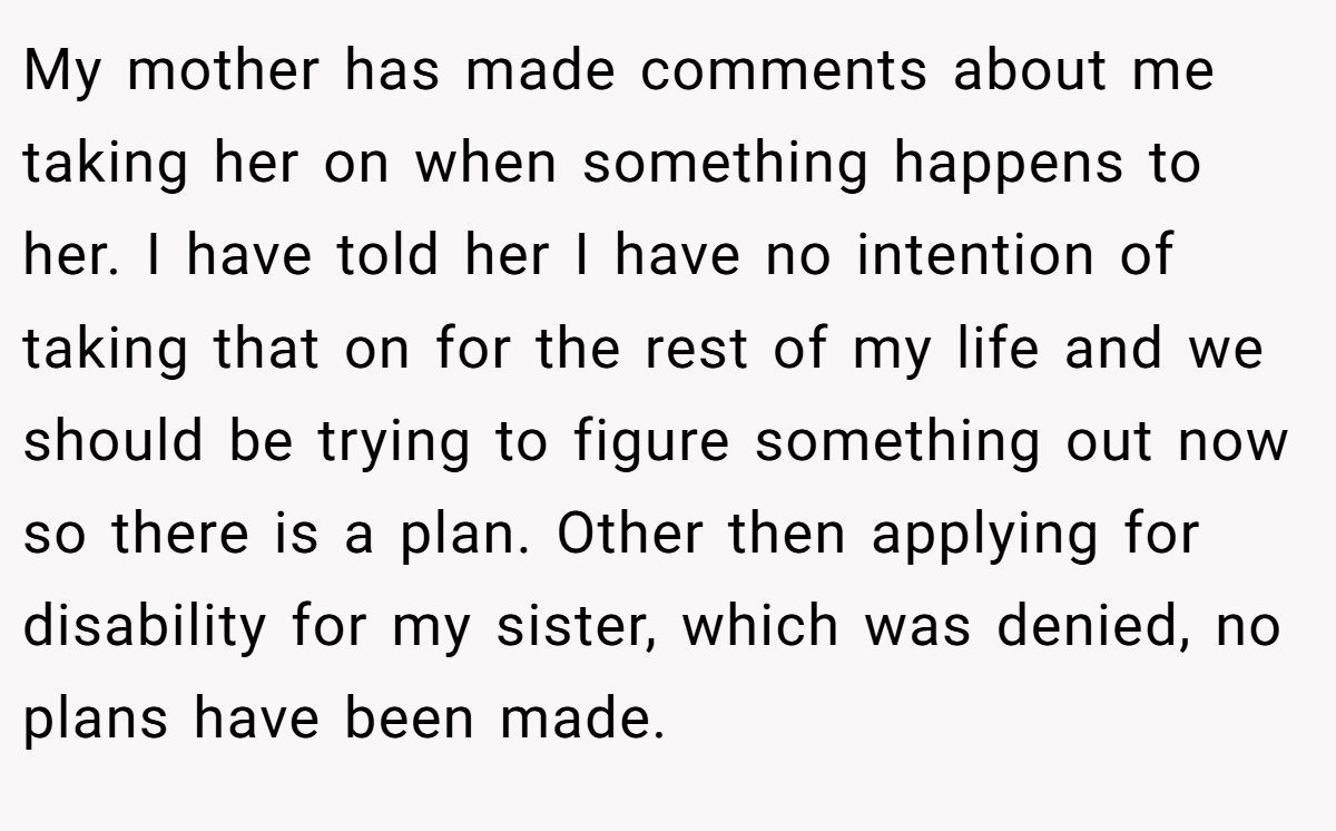 My mother has made comments about me taking her on when something happens to her. I have told her I have no intention of taking that on for the rest of my life and we should be trying to figure something out now so there is a plan. Other then applying for disability for my sister, which was denied, no plans have been made.