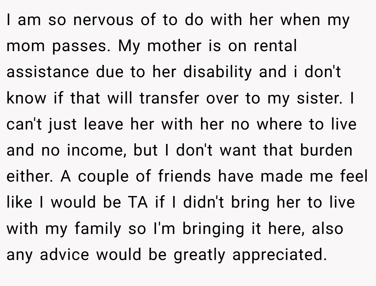 I am so nervous of to do with her when my mom passes. My mother is on rental assistance due to her disability and i don't know if that will transfer over to my sister. I can't just leave her with her no where to live and no income, but I don't want that burden either. A couple of friends have made me feel like I would be TA if I didn't bring her to live with my family so I'm bringing it here, also any advice would be greatly appreciated.