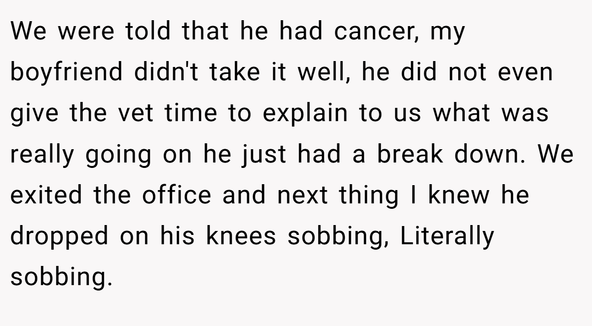 We were told that he had cancer, my boyfriend didn't take it well, he did not even give the vet time to explain to us what was really going on he just had a break down. We exited the office and next thing I knew he dropped on his knees sobbing, Literally sobbing.