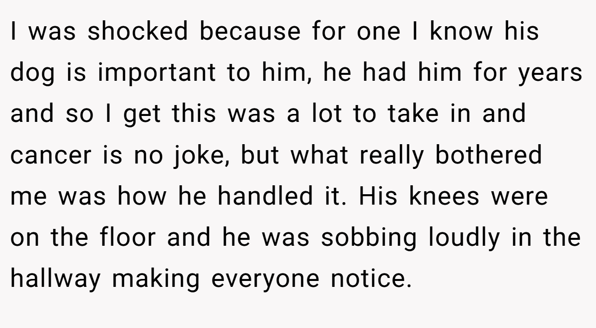 I was shocked because for one I know his dog is important to him, he had him for years and so I get this was a lot to take in and cancer is no joke, but what really bothered me was how he handled it. His knees were on the floor and he was sobbing loudly in the hallway making everyone notice.