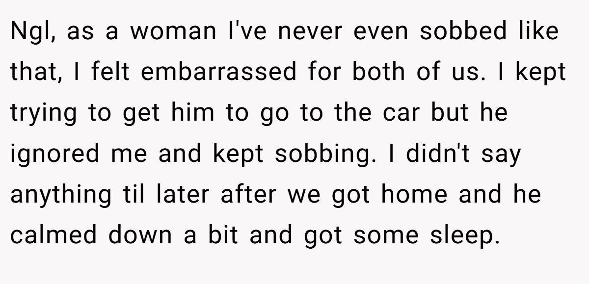 Ngl, as a woman I've never even sobbed like that, I felt embarrassed for both of us. I kept trying to get him to go to the car but he ignored me and kept sobbing. I didn't say anything til later after we got home and he calmed down a bit and got some sleep.