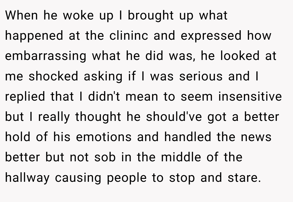 When he woke up I brought up what happened at the clininc and expressed how embarrassing what he did was, he looked at me shocked asking if I was serious and I replied that I didn't mean to seem insensitive but I really thought he should've got a better hold of his emotions and handled the news better but not sob in the middle of the hallway causing people to stop and stare.