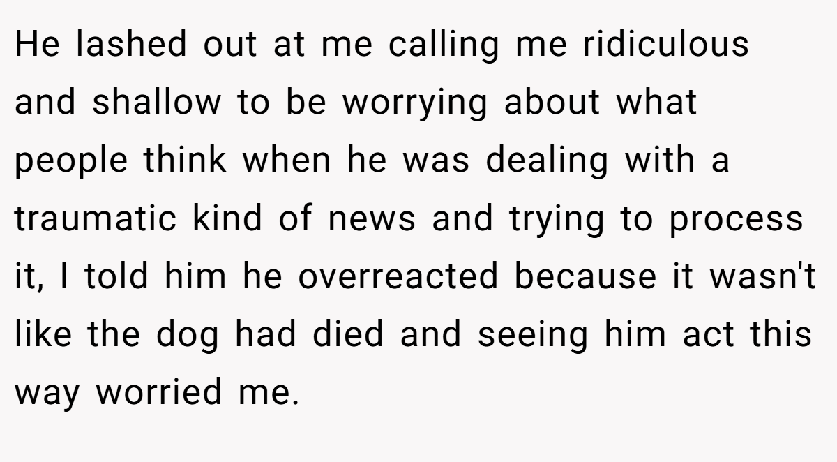 He lashed out at me calling me ridiculous and shallow to be worrying about what people think when he was dealing with a traumatic kind of news and trying to process it, I told him he overreacted because it wasn't like the dog had died and seeing him act this way worried me.