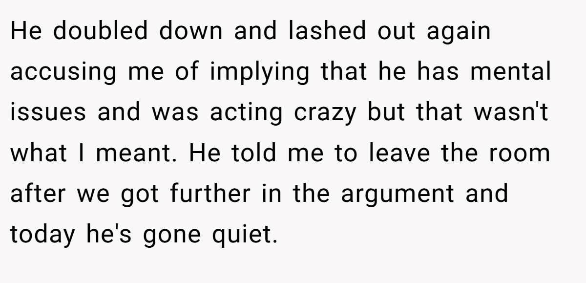 He doubled down and lashed out again accusing me of implying that he has mental issues and was acting crazy but that wasn't what I meant. He told me to leave the room after we got further in the argument and today he's gone quiet.