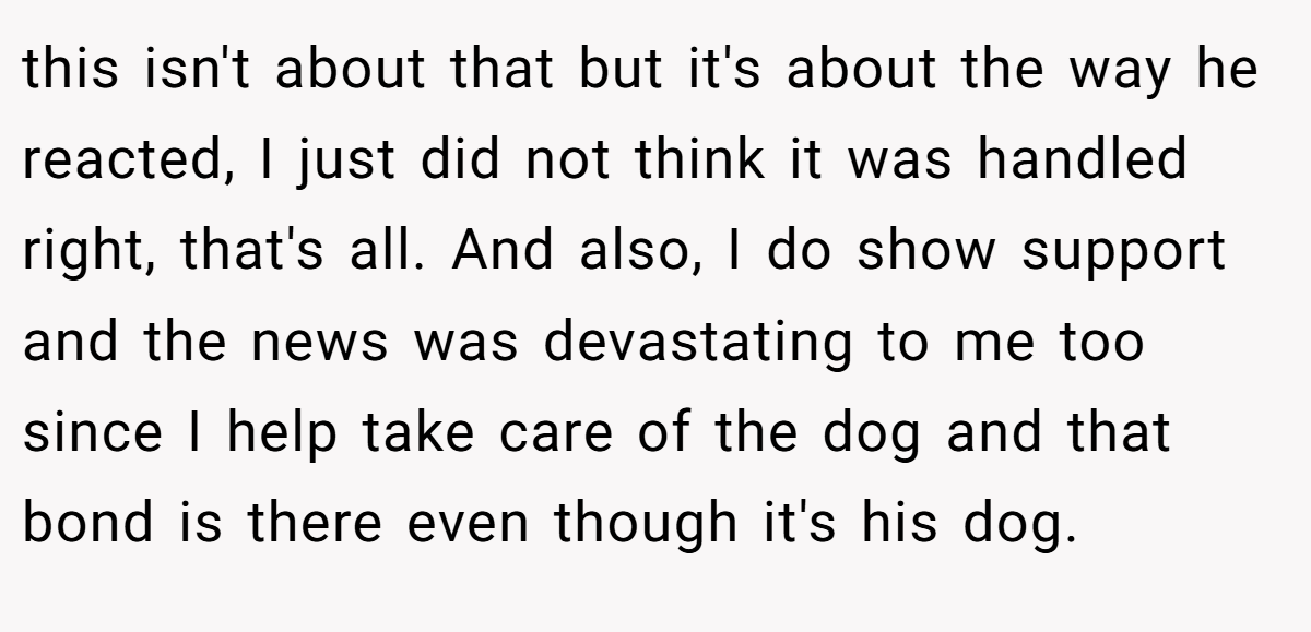 this isn't about that but it's about the way he reacted, I just did not think it was handled right, that's all. And also, I do show support and the news was devastating to me too since I help take care of the dog and that bond is there even though it's his dog.