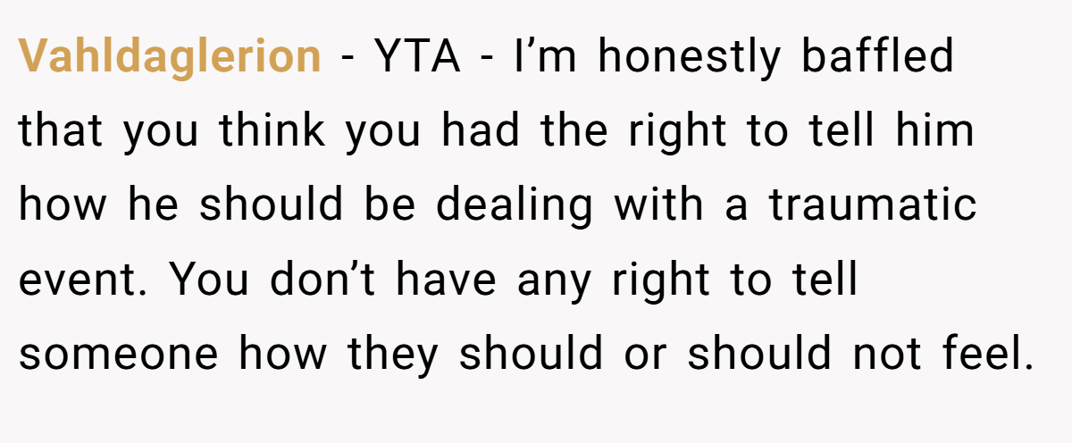 Vahldaglerion − YTA - I’m honestly baffled that you think you had the right to tell him how he should be dealing with a traumatic event. You don’t have any right to tell someone how they should or should not feel.