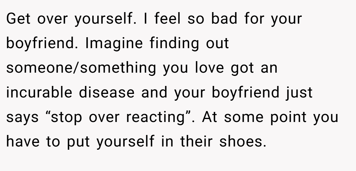 Get over yourself. I feel so bad for your boyfriend. Imagine finding out someone/something you love got an incurable disease and your boyfriend just says “stop over reacting”. At some point you have to put yourself in their shoes.
