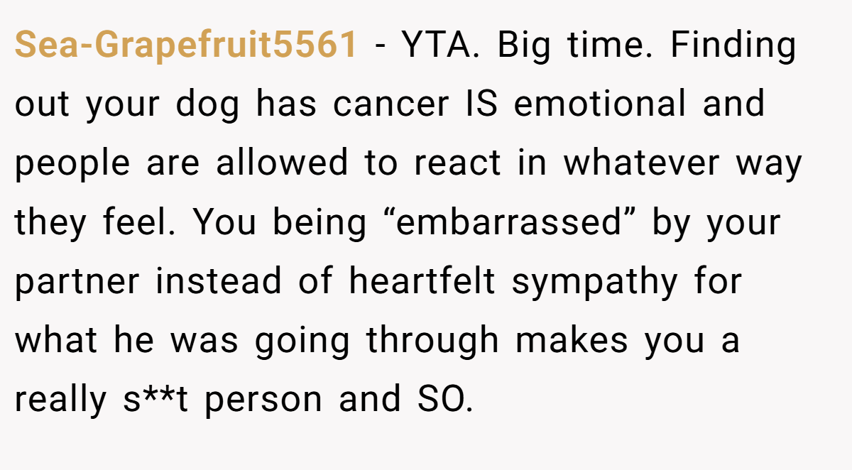 Sea-Grapefruit5561 − YTA. Big time. Finding out your dog has cancer IS emotional and people are allowed to react in whatever way they feel. You being “embarrassed” by your partner instead of heartfelt sympathy for what he was going through makes you a really s**t person and SO.