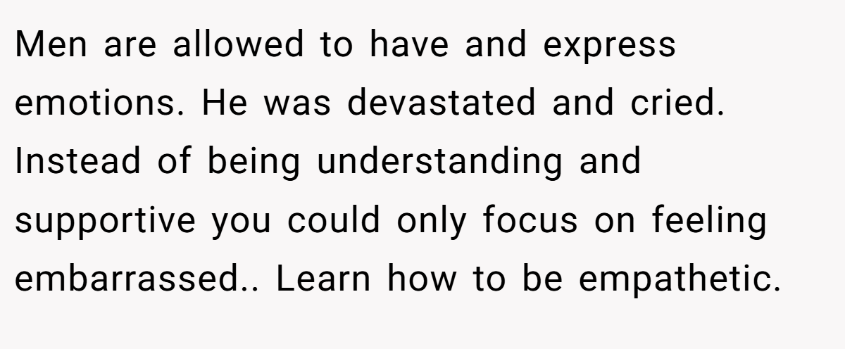 Men are allowed to have and express emotions. He was devastated and cried. Instead of being understanding and supportive you could only focus on feeling embarrassed.. Learn how to be empathetic.