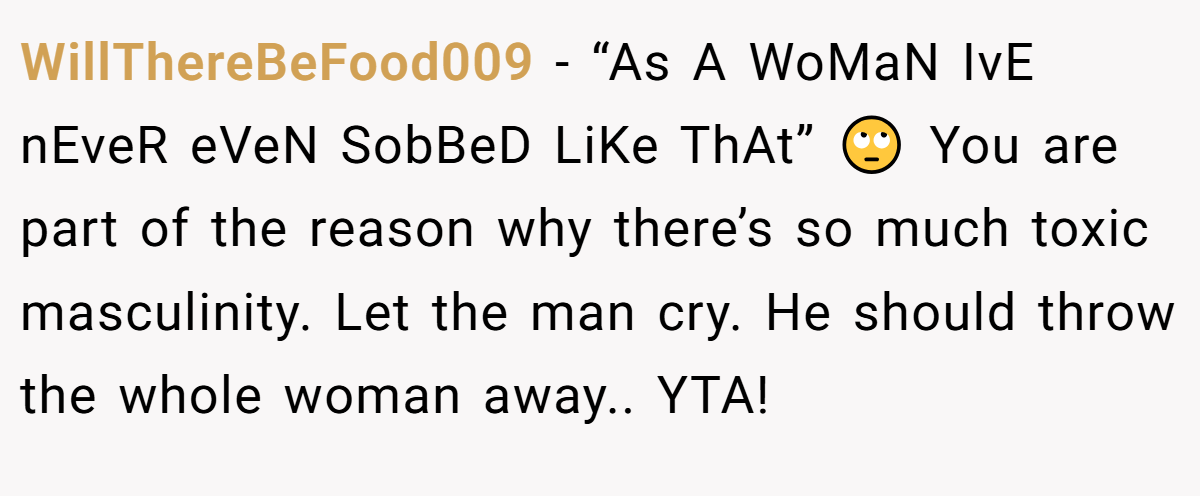 WillThereBeFood009 − “As A WoMaN IvE nEveR eVeN SobBeD LiKe ThAt” 🙄 You are part of the reason why there’s so much toxic masculinity. Let the man cry. He should throw the whole woman away.. YTA!
