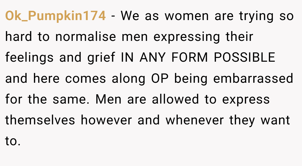 Ok_Pumpkin174 − We as women are trying so hard to normalise men expressing their feelings and grief IN ANY FORM POSSIBLE and here comes along OP being embarrassed for the same. Men are allowed to express themselves however and whenever they want to.