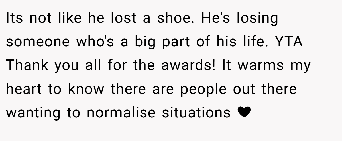 Its not like he lost a shoe. He's losing someone who's a big part of his life. YTA Thank you all for the awards! It warms my heart to know there are people out there wanting to normalise situations ❤