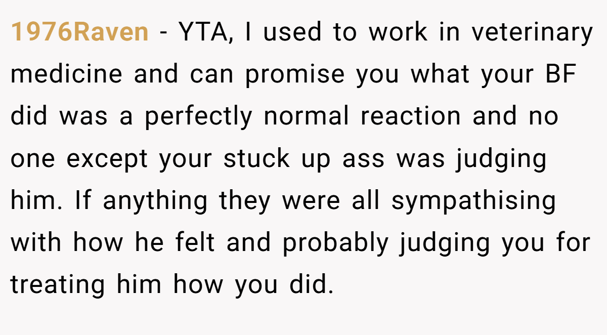 1976Raven − YTA, I used to work in veterinary medicine and can promise you what your BF did was a perfectly normal reaction and no one except your stuck up ass was judging him. If anything they were all sympathising with how he felt and probably judging you for treating him how you did.
