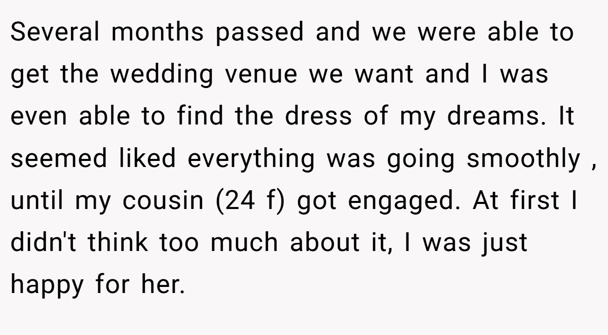 Several months passed and we were able to get the wedding venue we want and I was even able to find the dress of my dreams. It seemed liked everything was going smoothly , until my cousin (24 f) got engaged. At first I didn't think too much about it, I was just happy for her.