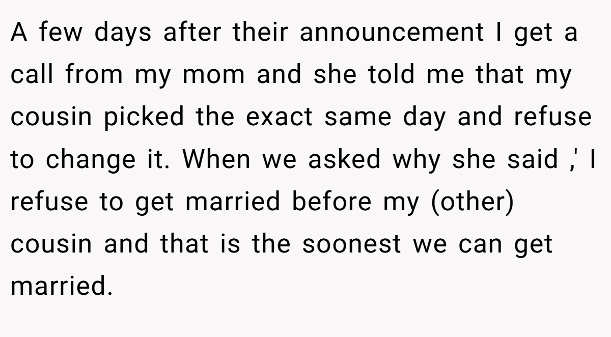 A few days after their announcement I get a call from my mom and she told me that my cousin picked the exact same day and refuse to change it. When we asked why she said ,' I refuse to get married before my (other) cousin and that is the soonest we can get married.