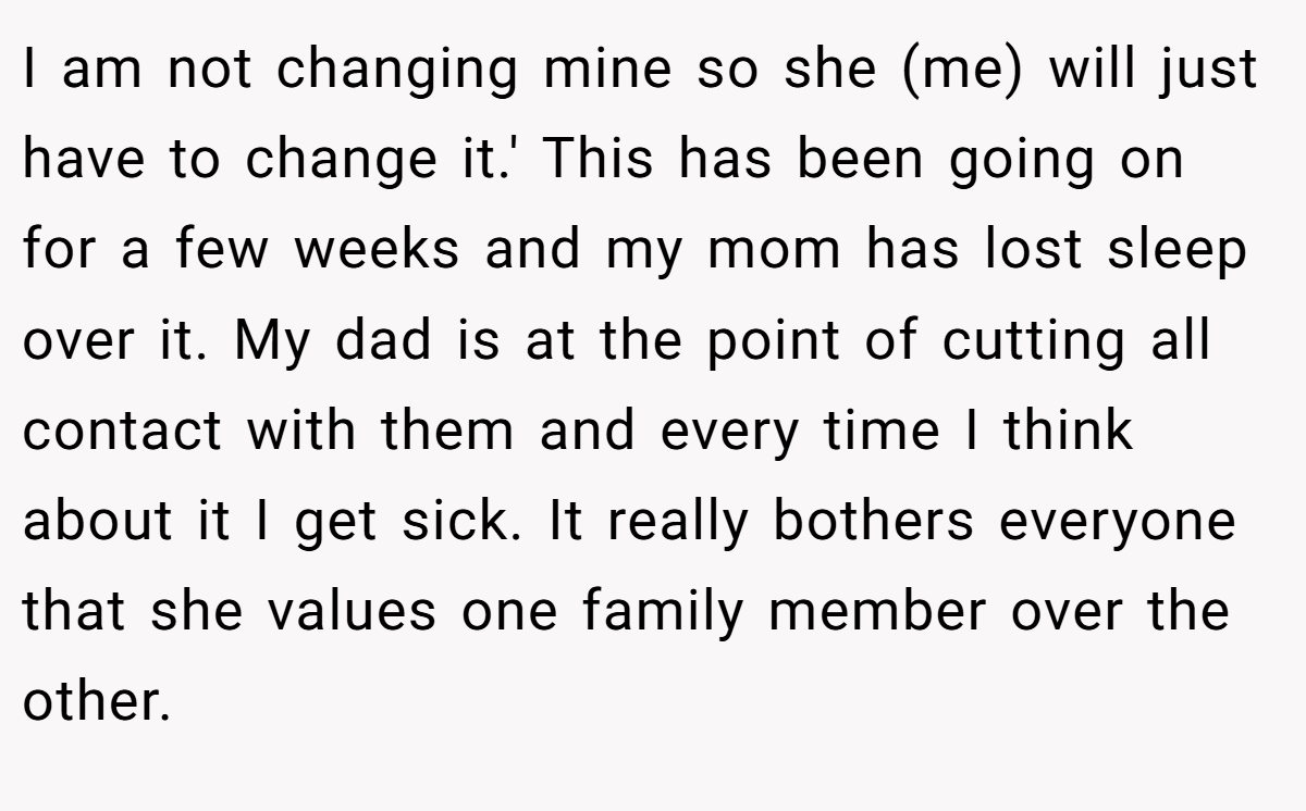 I am not changing mine so she (me) will just have to change it.' This has been going on for a few weeks and my mom has lost sleep over it. My dad is at the point of cutting all contact with them and every time I think about it I get sick. It really bothers everyone that she values one family member over the other.