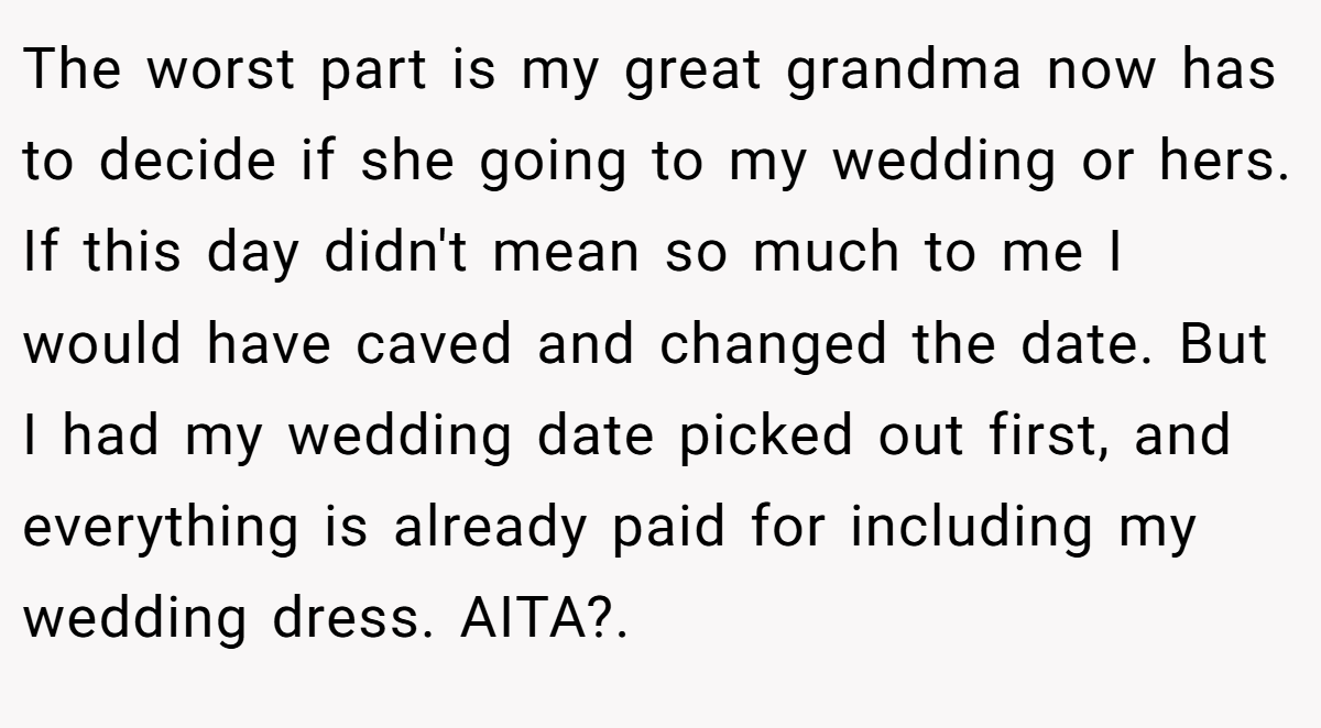 The worst part is my great grandma now has to decide if she going to my wedding or hers. If this day didn't mean so much to me I would have caved and changed the date. But I had my wedding date picked out first, and everything is already paid for including my wedding dress. AITA?.
